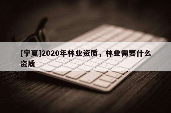 [寧夏]2020年林業(yè)資質(zhì)，林業(yè)需要什么資質(zhì)