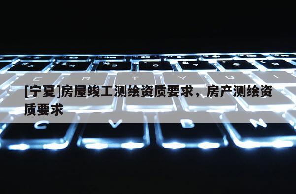 [寧夏]房屋竣工測繪資質要求，房產測繪資質要求