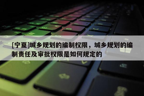 [寧夏]城鄉規劃的編制權限，城鄉規劃的編制責任及審批權限是如何規定的