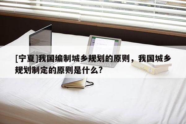 [寧夏]我國編制城鄉規劃的原則，我國城鄉規劃制定的原則是什么?