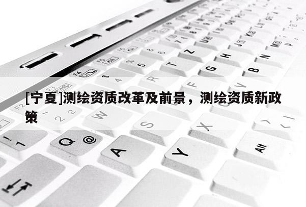 [寧夏]測繪資質(zhì)改革及前景，測繪資質(zhì)新政策