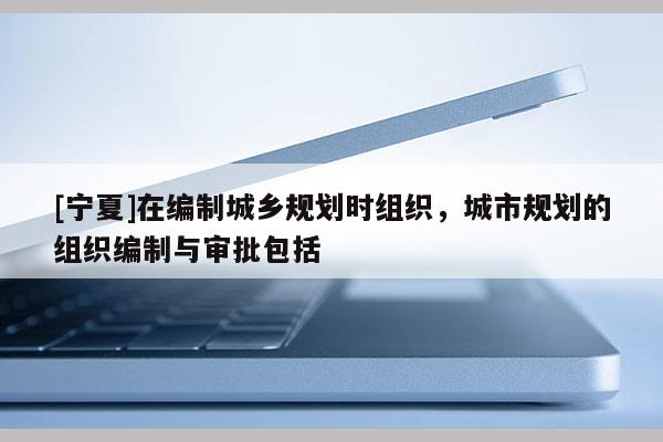 [寧夏]在編制城鄉規劃時組織，城市規劃的組織編制與審批包括