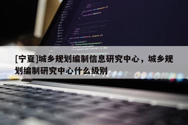 [寧夏]城鄉規劃編制信息研究中心，城鄉規劃編制研究中心什么級別