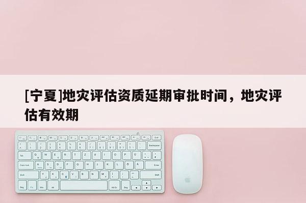 [寧夏]地災(zāi)評估資質(zhì)延期審批時間，地災(zāi)評估有效期