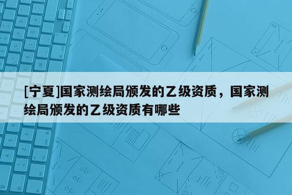 [寧夏]國(guó)家測(cè)繪局頒發(fā)的乙級(jí)資質(zhì)，國(guó)家測(cè)繪局頒發(fā)的乙級(jí)資質(zhì)有哪些