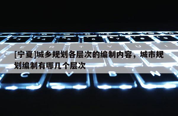 [寧夏]城鄉規劃各層次的編制內容，城市規劃編制有哪幾個層次