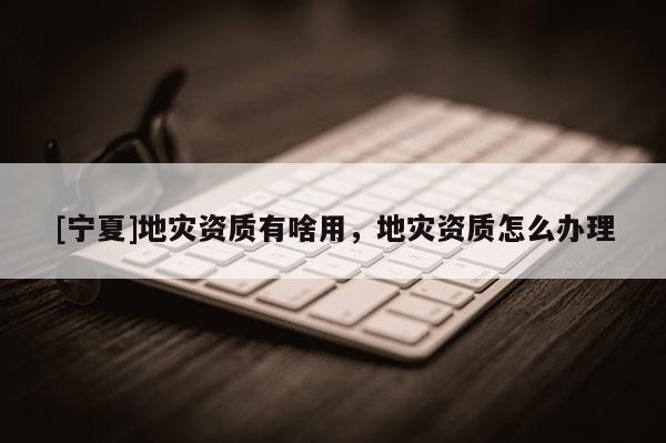 [寧夏]地災資質有啥用，地災資質怎么辦理