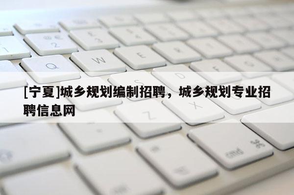 [寧夏]城鄉(xiāng)規(guī)劃編制招聘，城鄉(xiāng)規(guī)劃專業(yè)招聘信息網(wǎng)