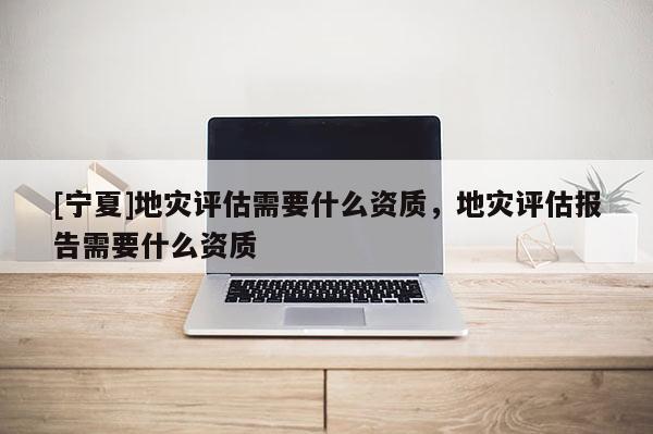 [寧夏]地災評估需要什么資質，地災評估報告需要什么資質