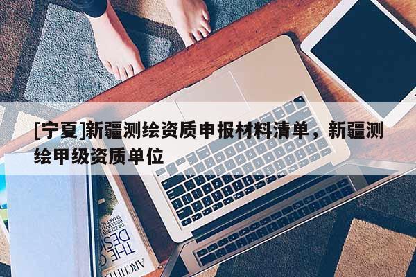 [寧夏]新疆測(cè)繪資質(zhì)申報(bào)材料清單，新疆測(cè)繪甲級(jí)資質(zhì)單位