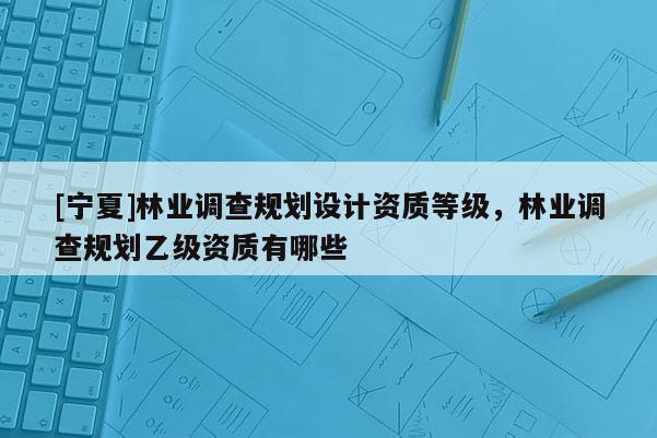 [寧夏]林業調查規劃設計資質等級，林業調查規劃乙級資質有哪些