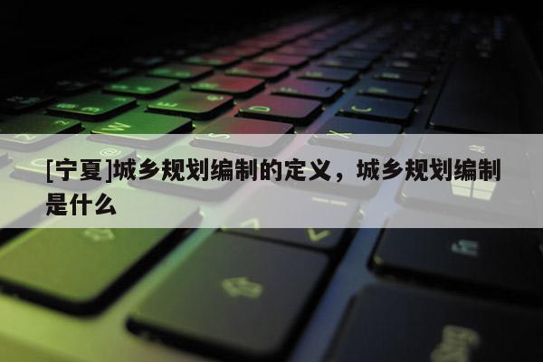 [寧夏]城鄉規劃編制的定義，城鄉規劃編制是什么