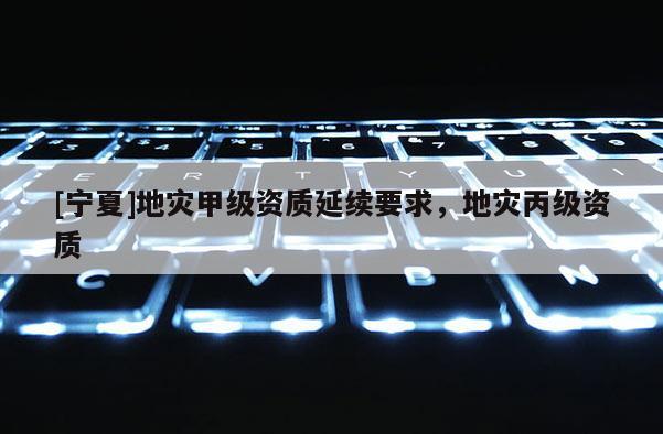 [寧夏]地災(zāi)甲級資質(zhì)延續(xù)要求，地災(zāi)丙級資質(zhì)