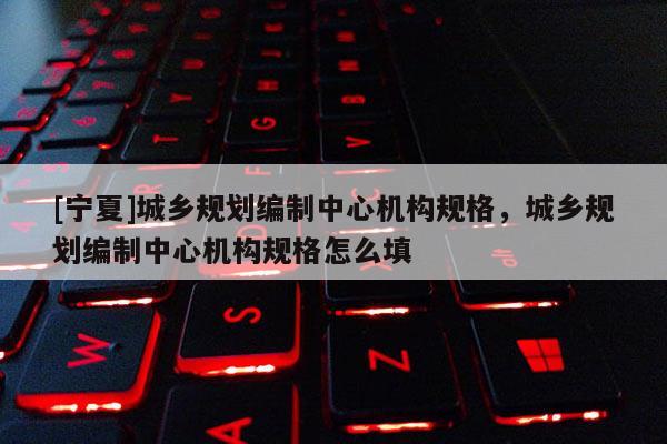 [寧夏]城鄉規劃編制中心機構規格，城鄉規劃編制中心機構規格怎么填