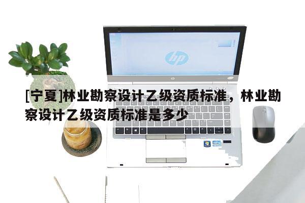 [寧夏]林業勘察設計乙級資質標準，林業勘察設計乙級資質標準是多少