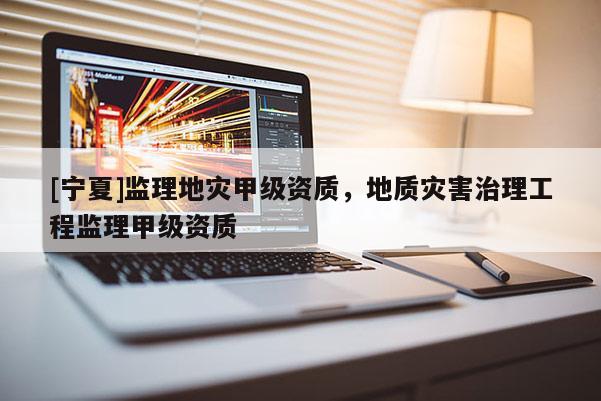 [寧夏]監(jiān)理地災(zāi)甲級資質(zhì)，地質(zhì)災(zāi)害治理工程監(jiān)理甲級資質(zhì)