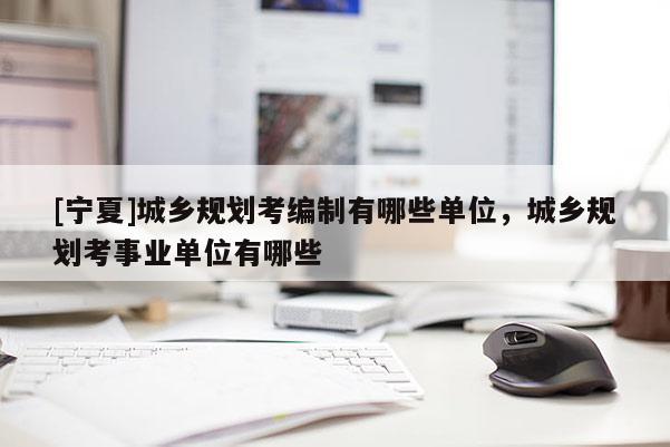 [寧夏]城鄉(xiāng)規(guī)劃考編制有哪些單位，城鄉(xiāng)規(guī)劃考事業(yè)單位有哪些