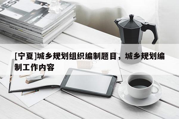 [寧夏]城鄉(xiāng)規(guī)劃組織編制題目，城鄉(xiāng)規(guī)劃編制工作內(nèi)容