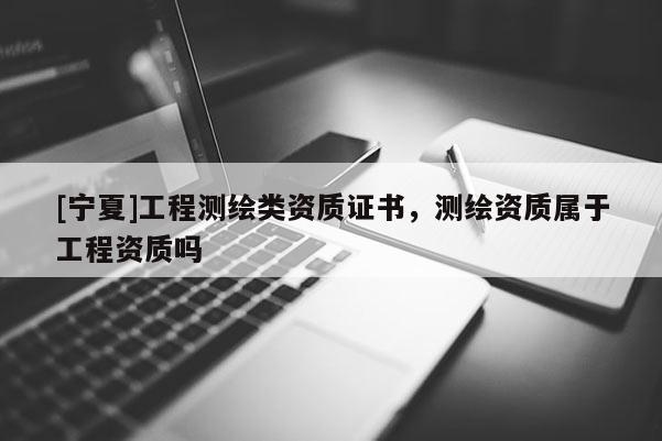 [寧夏]工程測繪類資質證書，測繪資質屬于工程資質嗎