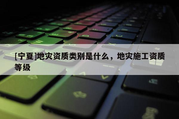 [寧夏]地災(zāi)資質(zhì)類(lèi)別是什么，地災(zāi)施工資質(zhì)等級(jí)