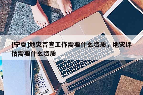 [寧夏]地災(zāi)普查工作需要什么資質(zhì)，地災(zāi)評估需要什么資質(zhì)