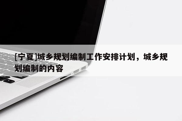 [寧夏]城鄉規劃編制工作安排計劃，城鄉規劃編制的內容