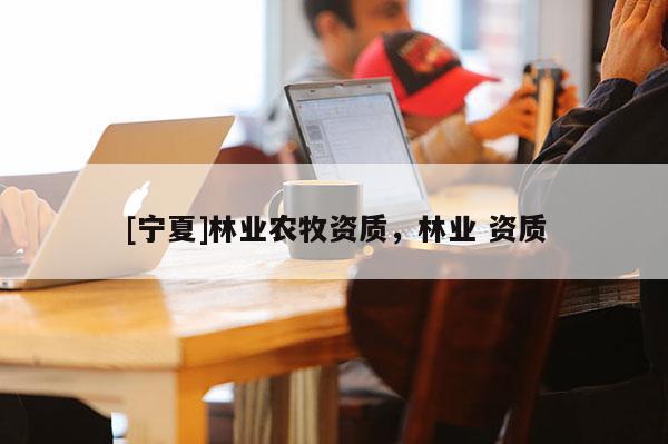 [寧夏]林業(yè)農(nóng)牧資質(zhì)，林業(yè) 資質(zhì)