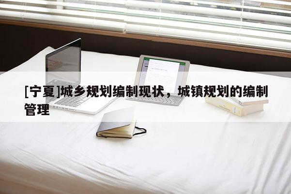 [寧夏]城鄉規劃編制現狀，城鎮規劃的編制管理