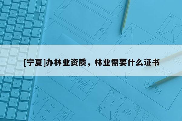 [寧夏]辦林業資質，林業需要什么證書