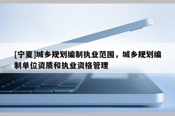 [寧夏]城鄉規劃編制執業范圍，城鄉規劃編制單位資質和執業資格管理
