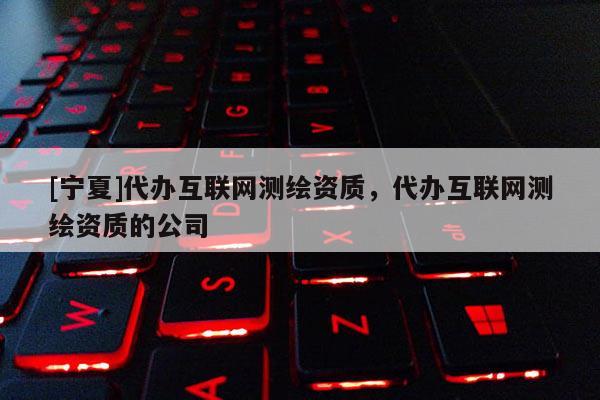 [寧夏]代辦互聯網測繪資質，代辦互聯網測繪資質的公司