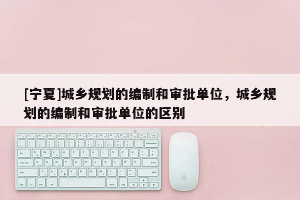 [寧夏]城鄉規劃的編制和審批單位，城鄉規劃的編制和審批單位的區別