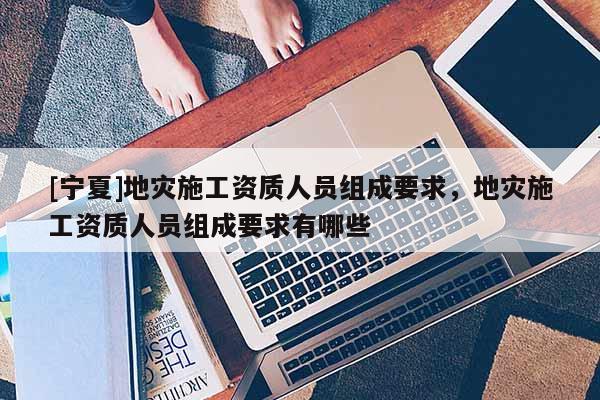 [寧夏]地災施工資質人員組成要求，地災施工資質人員組成要求有哪些