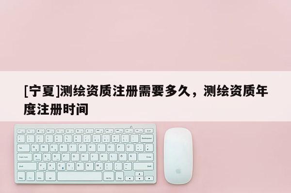 [寧夏]測(cè)繪資質(zhì)注冊(cè)需要多久，測(cè)繪資質(zhì)年度注冊(cè)時(shí)間