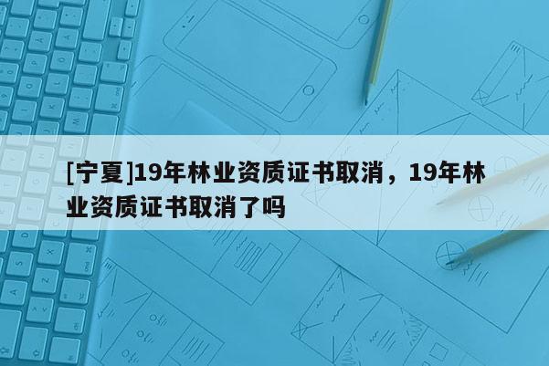 [寧夏]19年林業資質證書取消，19年林業資質證書取消了嗎