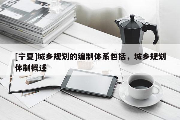 [寧夏]城鄉規劃的編制體系包括，城鄉規劃體制概述