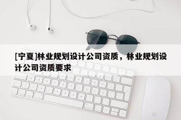 [寧夏]林業(yè)規(guī)劃設(shè)計(jì)公司資質(zhì)，林業(yè)規(guī)劃設(shè)計(jì)公司資質(zhì)要求