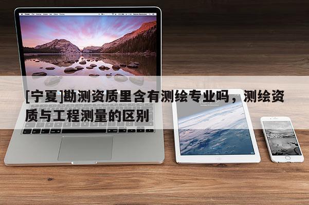 [寧夏]勘測資質里含有測繪專業嗎，測繪資質與工程測量的區別