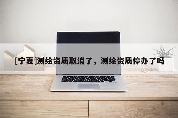 [寧夏]測(cè)繪資質(zhì)取消了，測(cè)繪資質(zhì)停辦了嗎