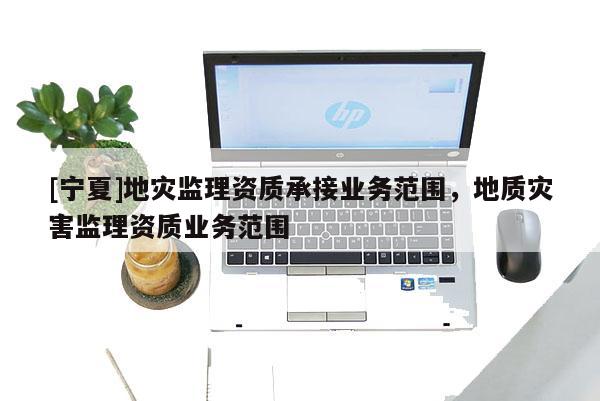 [寧夏]地災監理資質承接業務范圍，地質災害監理資質業務范圍