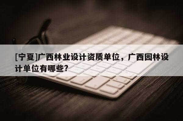 [寧夏]廣西林業(yè)設(shè)計資質(zhì)單位，廣西園林設(shè)計單位有哪些?