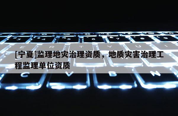 [寧夏]監(jiān)理地災治理資質(zhì)，地質(zhì)災害治理工程監(jiān)理單位資質(zhì)