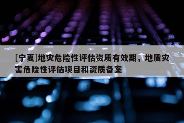 [寧夏]地災危險性評估資質有效期，地質災害危險性評估項目和資質備案