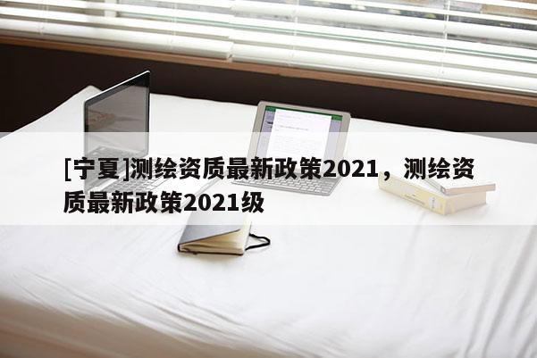 [寧夏]測繪資質(zhì)最新政策2021，測繪資質(zhì)最新政策2021級