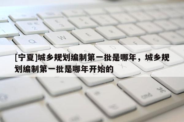 [寧夏]城鄉(xiāng)規(guī)劃編制第一批是哪年，城鄉(xiāng)規(guī)劃編制第一批是哪年開(kāi)始的