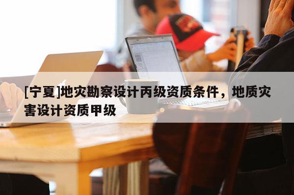 [寧夏]地災勘察設計丙級資質條件，地質災害設計資質甲級