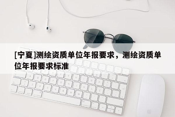 [寧夏]測繪資質單位年報要求，測繪資質單位年報要求標準