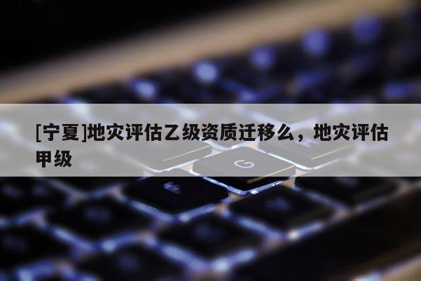 [寧夏]地災(zāi)評估乙級資質(zhì)遷移么，地災(zāi)評估甲級