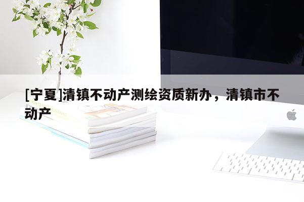 [寧夏]清鎮不動產測繪資質新辦，清鎮市不動產