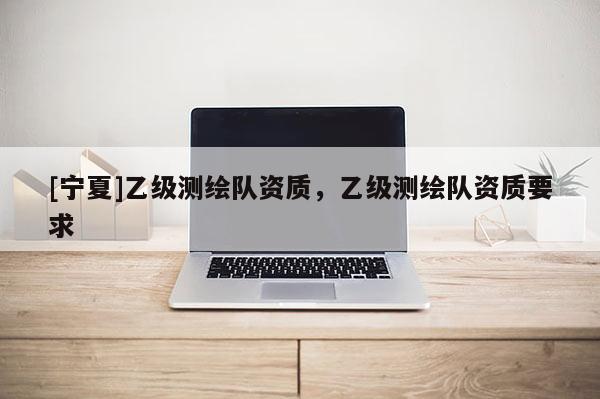 [寧夏]乙級(jí)測(cè)繪隊(duì)資質(zhì)，乙級(jí)測(cè)繪隊(duì)資質(zhì)要求